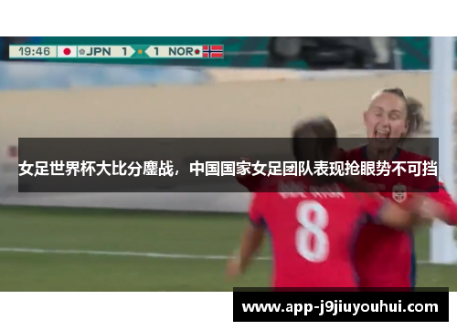 女足世界杯大比分鏖战，中国国家女足团队表现抢眼势不可挡
